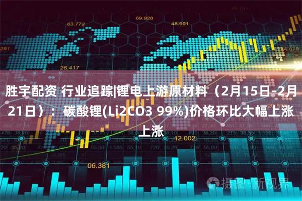 胜宇配资 行业追踪|锂电上游原材料（2月15日-2月21日）：碳酸锂(Li2CO3 99%)价格环比大幅上涨