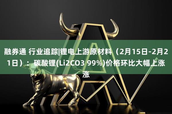融券通 行业追踪|锂电上游原材料（2月15日-2月21日）：碳酸锂(Li2CO3 99%)价格环比大幅上涨