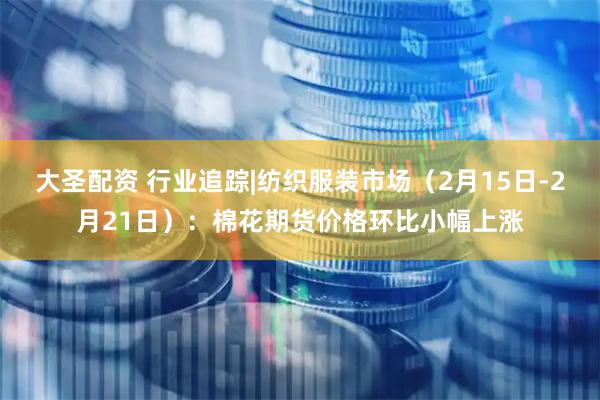 大圣配资 行业追踪|纺织服装市场（2月15日-2月21日）：棉花期货价格环比小幅上涨