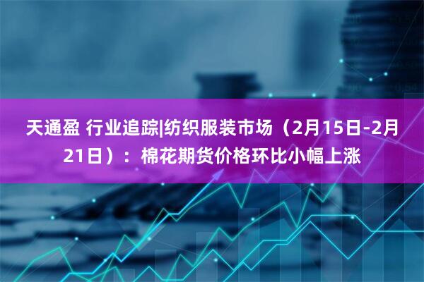 天通盈 行业追踪|纺织服装市场（2月15日-2月21日）：棉花期货价格环比小幅上涨