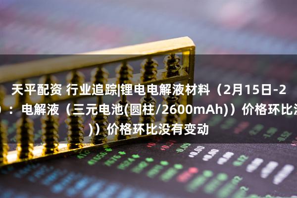 天平配资 行业追踪|锂电电解液材料（2月15日-2月21日）：电解液（三元电池(圆柱/2600mAh)）价格环比没有变动