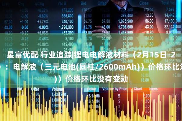 星富优配 行业追踪|锂电电解液材料（2月15日-2月21日）：电解液（三元电池(圆柱/2600mAh)）价格环比没有变动