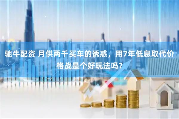 驰牛配资 月供两千买车的诱惑，用7年低息取代价格战是个好玩法吗？