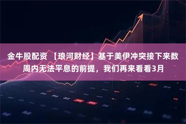 金牛股配资 【琅河财经】基于美伊冲突接下来数周内无法平息的前提，我们再来看看3月