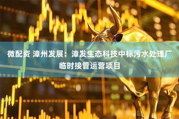 微配资 漳州发展：漳发生态科技中标污水处理厂临时接管运营项目