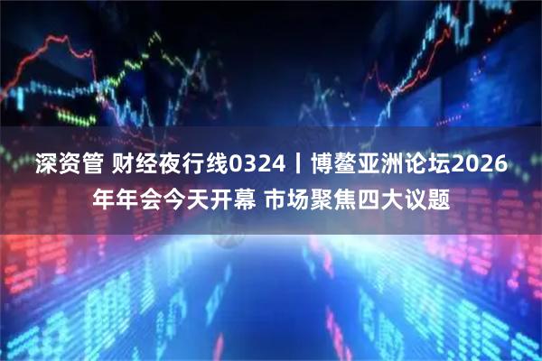 深资管 财经夜行线0324丨博鳌亚洲论坛2026年年会今天开幕 市场聚焦四大议题