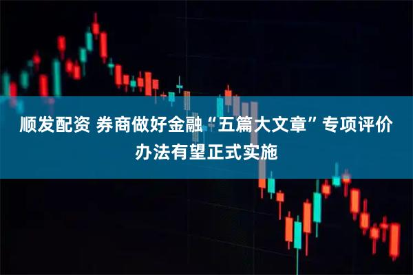 顺发配资 券商做好金融“五篇大文章”专项评价办法有望正式实施