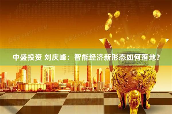 中盛投资 刘庆峰：智能经济新形态如何落地？