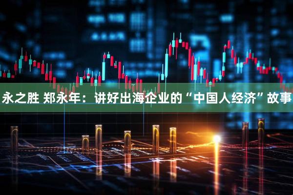 永之胜 郑永年：讲好出海企业的“中国人经济”故事