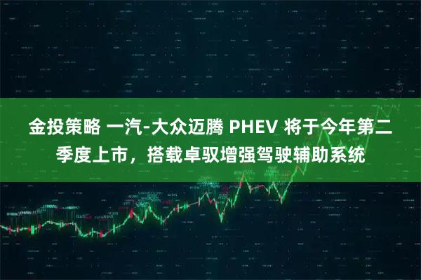 金投策略 一汽-大众迈腾 PHEV 将于今年第二季度上市，搭载卓驭增强驾驶辅助系统