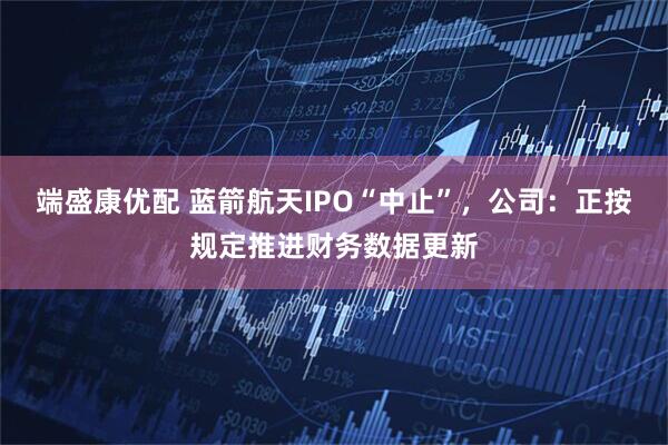 端盛康优配 蓝箭航天IPO“中止”，公司：正按规定推进财务数据更新