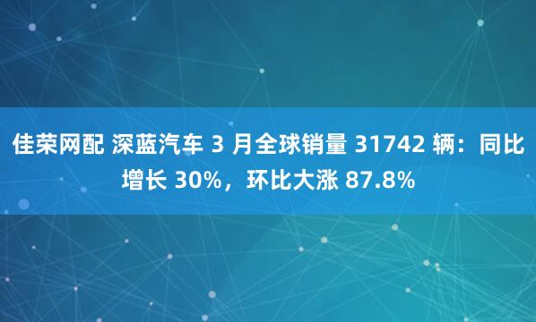 佳荣网配 深蓝汽车 3 月全球销量 31742 辆：同比增长 30%，环比大涨 87.8%