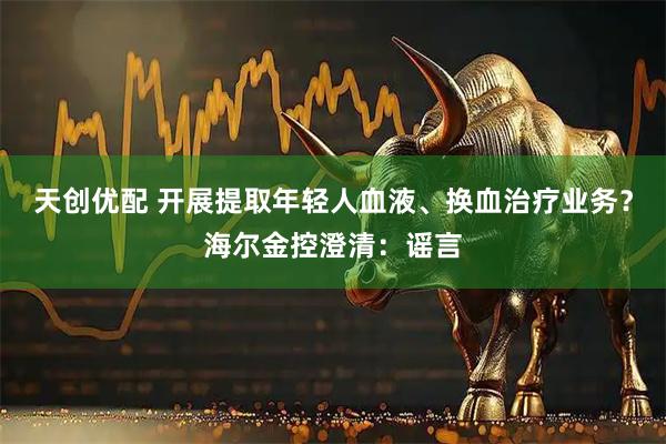 天创优配 开展提取年轻人血液、换血治疗业务？海尔金控澄清：谣言