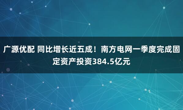 广源优配 同比增长近五成！南方电网一季度完成固定资产投资384.5亿元