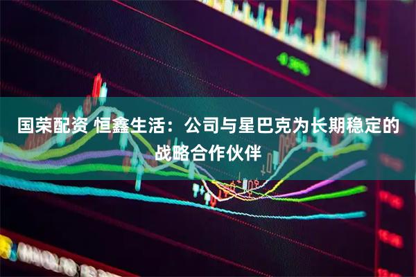 国荣配资 恒鑫生活：公司与星巴克为长期稳定的战略合作伙伴