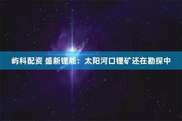 屿科配资 盛新锂能：太阳河口锂矿还在勘探中