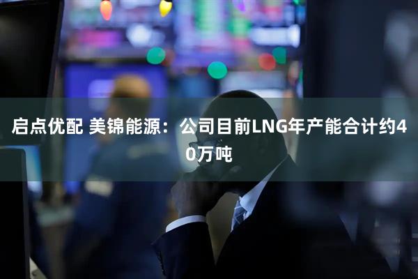 启点优配 美锦能源：公司目前LNG年产能合计约40万吨