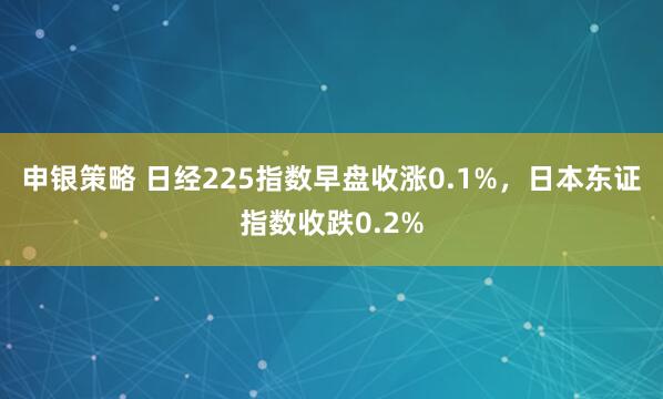 申银策略 日经225指数早盘收涨0.1%，日本东证指数收跌0.2%