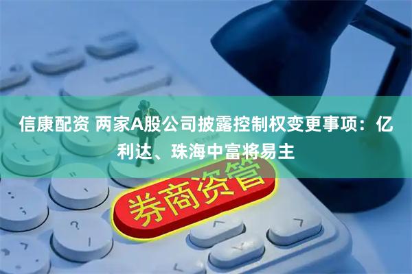 信康配资 两家A股公司披露控制权变更事项：亿利达、珠海中富将易主