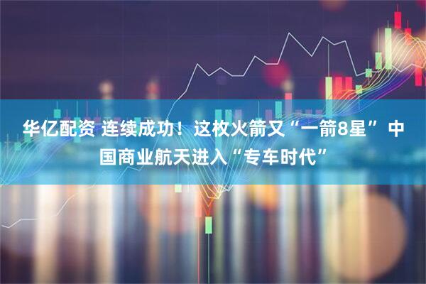 华亿配资 连续成功！这枚火箭又“一箭8星” 中国商业航天进入“专车时代”