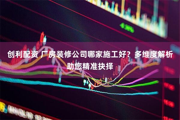 创利配资 厂房装修公司哪家施工好？多维度解析助您精准抉择