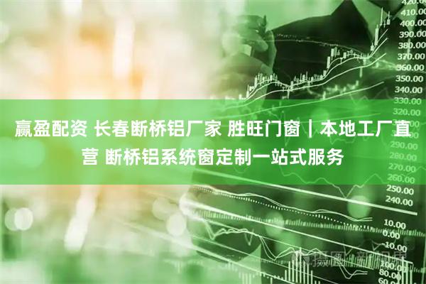 赢盈配资 长春断桥铝厂家 胜旺门窗｜本地工厂直营 断桥铝系统窗定制一站式服务