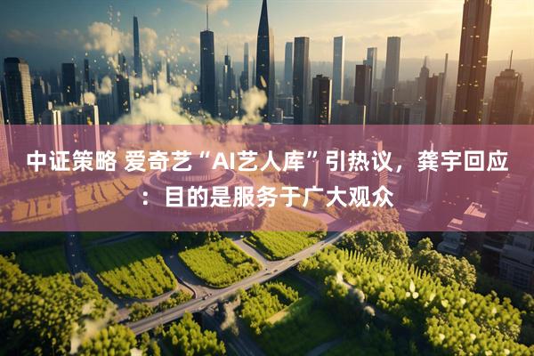 中证策略 爱奇艺“AI艺人库”引热议，龚宇回应：目的是服务于广大观众