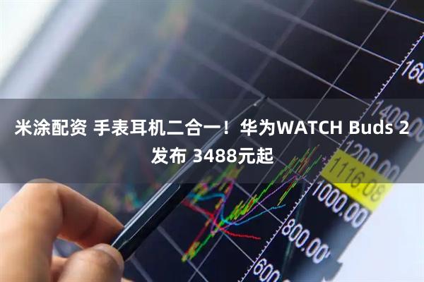 米涂配资 手表耳机二合一！华为WATCH Buds 2发布 3488元起
