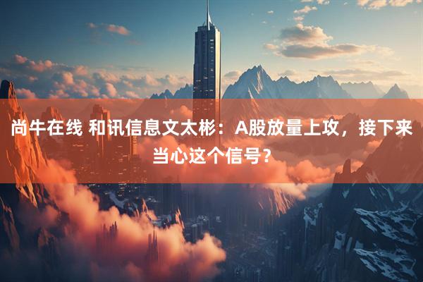 尚牛在线 和讯信息文太彬：A股放量上攻，接下来当心这个信号？