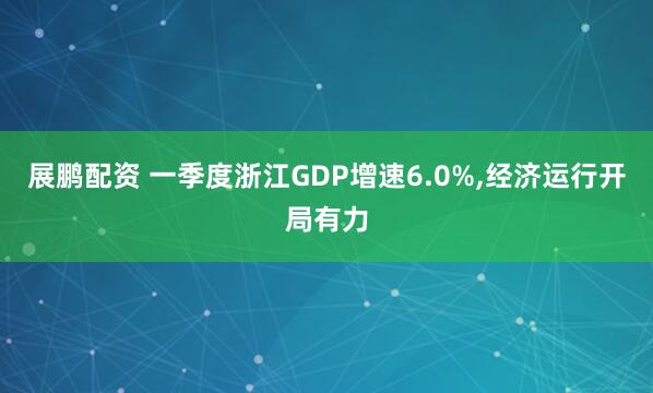 展鹏配资 一季度浙江GDP增速6.0%,经济运行开局有力