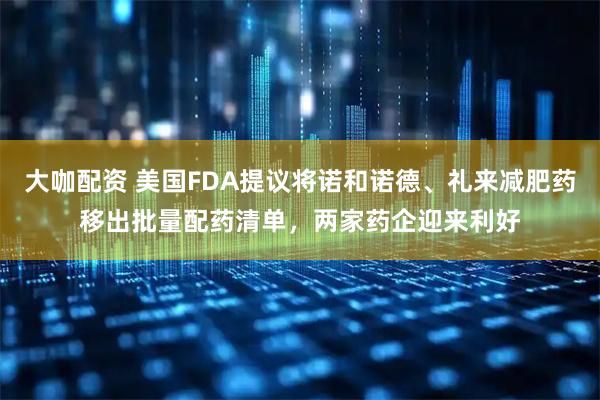 大咖配资 美国FDA提议将诺和诺德、礼来减肥药移出批量配药清单，两家药企迎来利好
