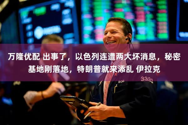 万隆优配 出事了，以色列连遭两大坏消息，秘密基地刚落地，特朗普就来添乱 伊拉克