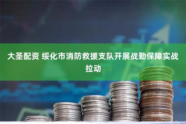 大圣配资 绥化市消防救援支队开展战勤保障实战拉动
