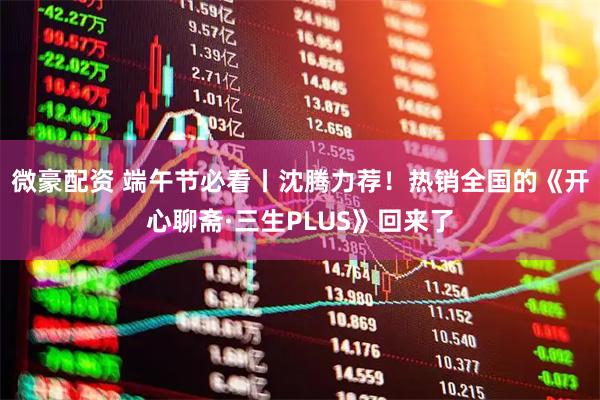 微豪配资 端午节必看丨沈腾力荐！热销全国的《开心聊斋·三生PLUS》回来了