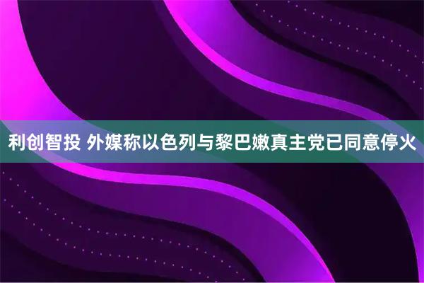 利创智投 外媒称以色列与黎巴嫩真主党已同意停火
