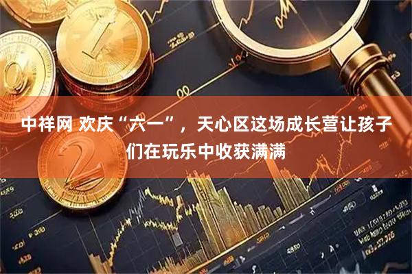 中祥网 欢庆“六一”，天心区这场成长营让孩子们在玩乐中收获满满