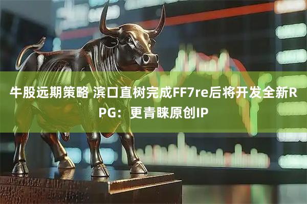 牛股远期策略 滨口直树完成FF7re后将开发全新RPG：更青睐原创IP