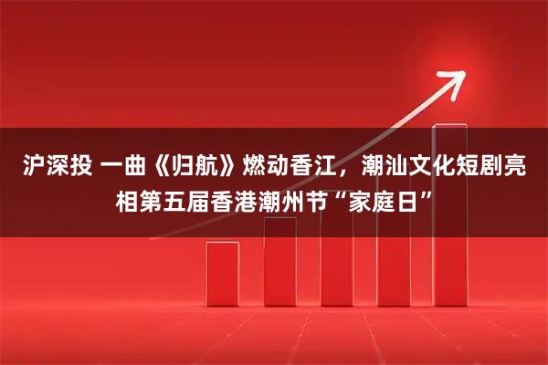 沪深投 一曲《归航》燃动香江，潮汕文化短剧亮相第五届香港潮州节“家庭日”