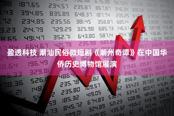盈透科技 潮汕民俗微短剧《潮州奇谭》在中国华侨历史博物馆展演