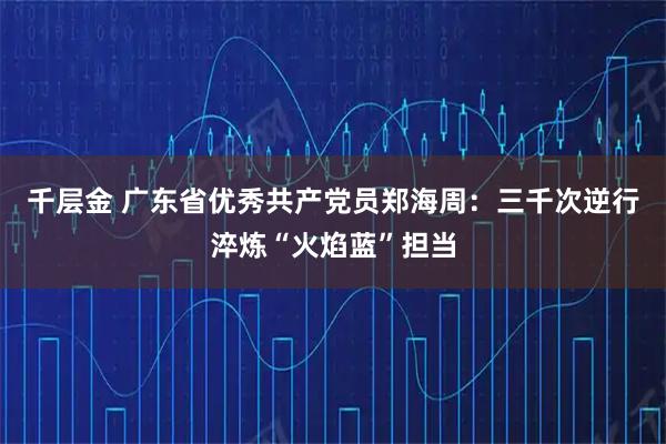 千层金 广东省优秀共产党员郑海周：三千次逆行淬炼“火焰蓝”担当