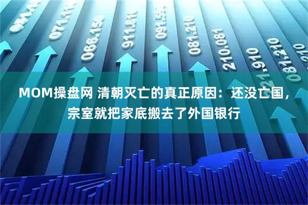 MOM操盘网 清朝灭亡的真正原因：还没亡国，宗室就把家底搬去了外国银行