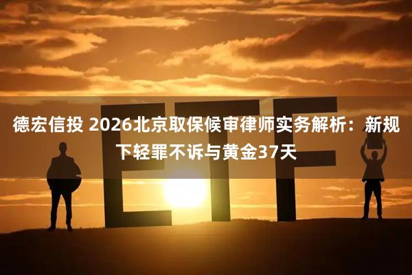 德宏信投 2026北京取保候审律师实务解析：新规下轻罪不诉与黄金37天