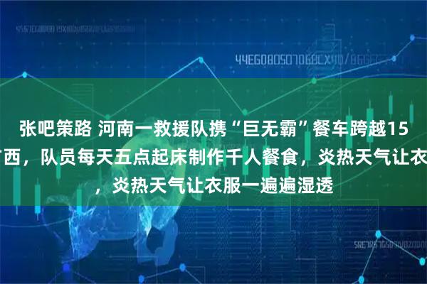 张吧策路 河南一救援队携“巨无霸”餐车跨越1500公里驰援广西,队员每天五点起床制作千人餐食,炎热天气让衣服一遍遍湿透