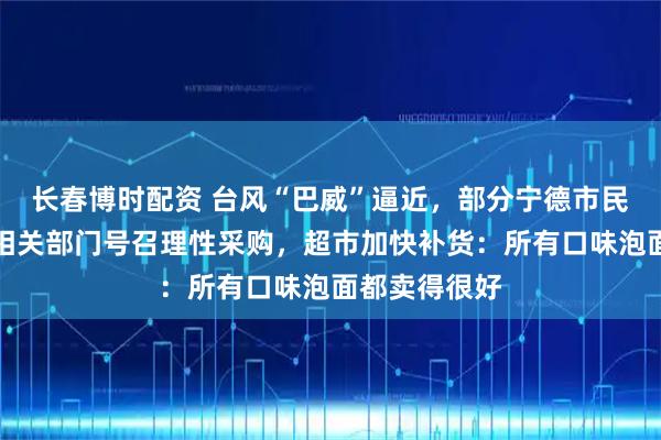 长春博时配资 台风“巴威”逼近,部分宁德市民提前囤货,相关部门号召理性采购,超市加快补货:所有口味泡面都卖得很好