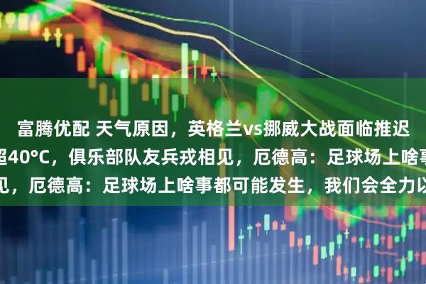 富腾优配 天气原因,英格兰vs挪威大战面临推迟风险,球场体感温度恐超40°C,俱乐部队友兵戎相见,厄德高:足球场上啥事都可能发生,我们会全力以赴