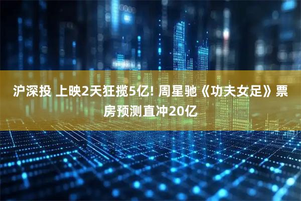沪深投 上映2天狂揽5亿! 周星驰《功夫女足》票房预测直冲20亿
