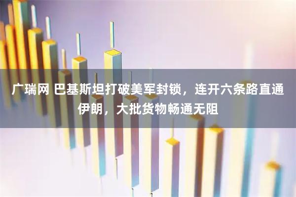 广瑞网 巴基斯坦打破美军封锁,连开六条路直通伊朗,大批货物畅通无阻