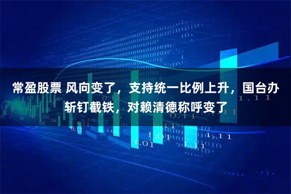 常盈股票 风向变了,支持统一比例上升,国台办斩钉截铁,对赖清德称呼变了