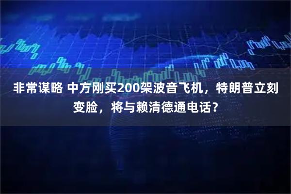非常谋略 中方刚买200架波音飞机，特朗普立刻变脸，将与赖清德通电话？