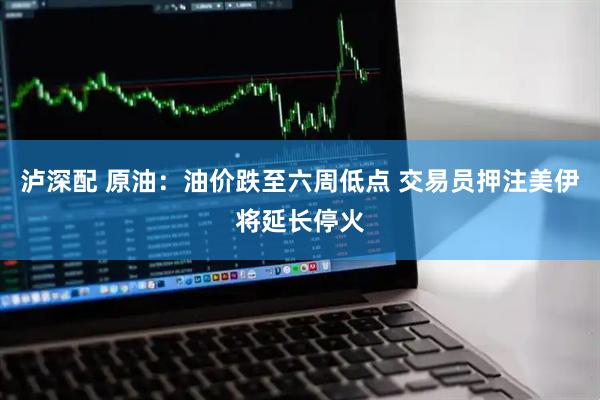 泸深配 原油：油价跌至六周低点 交易员押注美伊将延长停火